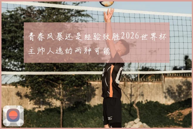 青春风暴还是经验致胜2026世界杯主帅人选的两种可能