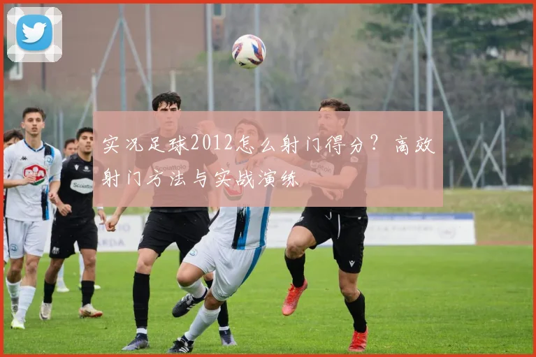 实况足球2012怎么射门得分？高效射门方法与实战演练