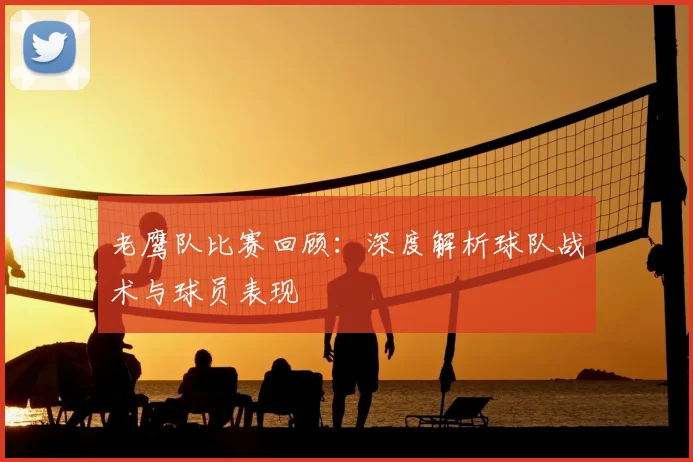 老鹰队比赛回顾：深度解析球队战术与球员表现
