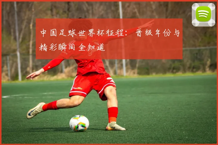 中国足球世界杯征程：晋级年份与精彩瞬间全知道
